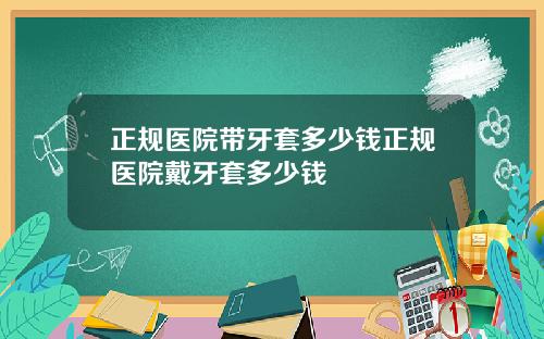 正规医院带牙套多少钱正规医院戴牙套多少钱