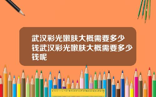 武汉彩光嫩肤大概需要多少钱武汉彩光嫩肤大概需要多少钱呢