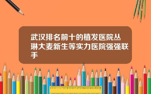 武汉排名前十的植发医院丛琳大麦新生等实力医院强强联手