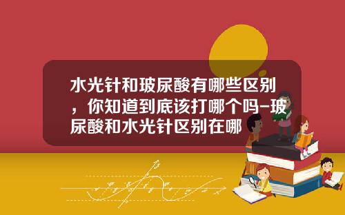 水光针和玻尿酸有哪些区别，你知道到底该打哪个吗-玻尿酸和水光针区别在哪