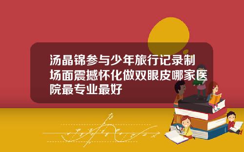 汤晶锦参与少年旅行记录制场面震撼怀化做双眼皮哪家医院最专业最好