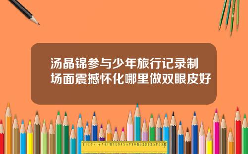 汤晶锦参与少年旅行记录制场面震撼怀化哪里做双眼皮好