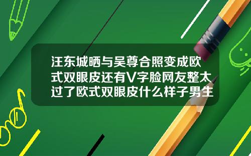 汪东城晒与吴尊合照变成欧式双眼皮还有V字脸网友整太过了欧式双眼皮什么样子男生