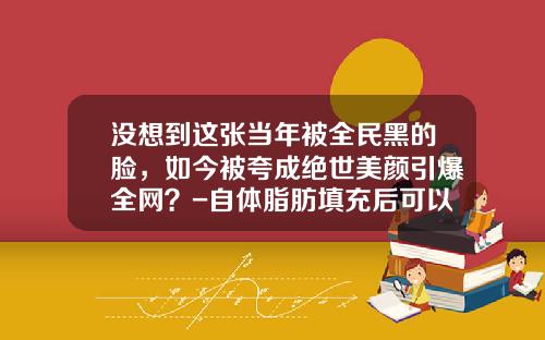没想到这张当年被全民黑的脸，如今被夸成绝世美颜引爆全网？-自体脂肪填充后可以低头吗