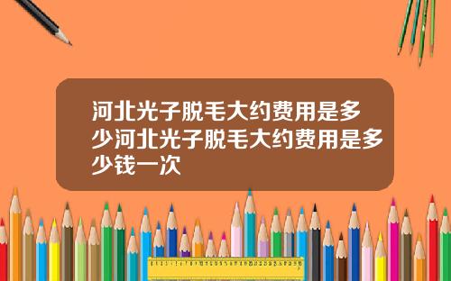 河北光子脱毛大约费用是多少河北光子脱毛大约费用是多少钱一次