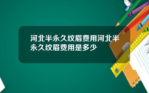 河北半永久纹眉费用河北半永久纹眉费用是多少