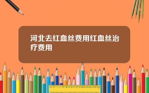 河北去红血丝费用红血丝治疗费用