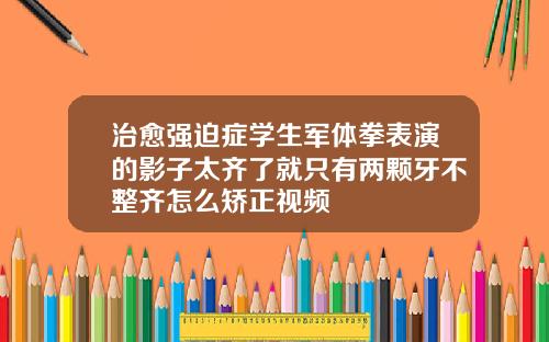治愈强迫症学生军体拳表演的影子太齐了就只有两颗牙不整齐怎么矫正视频