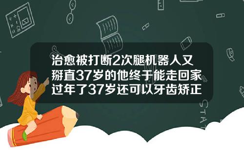 治愈被打断2次腿机器人又掰直37岁的他终于能走回家过年了37岁还可以牙齿矫正吗