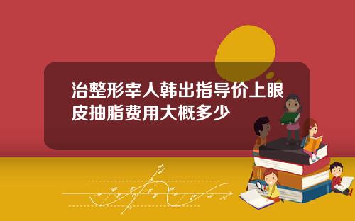 治整形宰人韩出指导价上眼皮抽脂费用大概多少