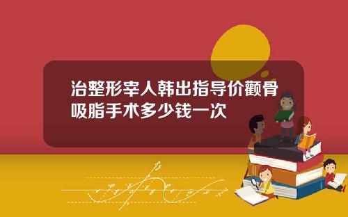 治整形宰人韩出指导价颧骨吸脂手术多少钱一次