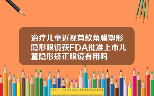 治疗儿童近视首款角膜塑形隐形眼镜获FDA批准上市儿童隐形矫正眼镜有用吗