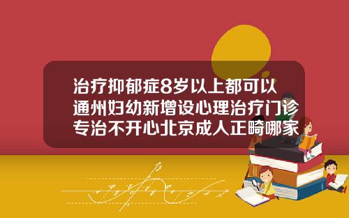 治疗抑郁症8岁以上都可以通州妇幼新增设心理治疗门诊专治不开心北京成人正畸哪家医院好