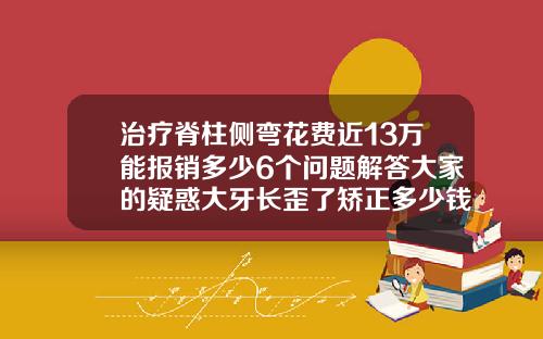 治疗脊柱侧弯花费近13万能报销多少6个问题解答大家的疑惑大牙长歪了矫正多少钱