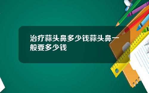 治疗蒜头鼻多少钱蒜头鼻一般要多少钱