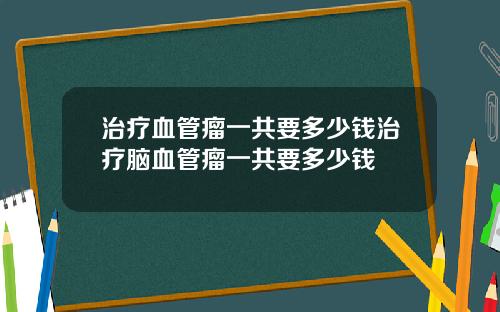 治疗血管瘤一共要多少钱治疗脑血管瘤一共要多少钱