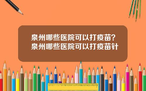 泉州哪些医院可以打疫苗？泉州哪些医院可以打疫苗针