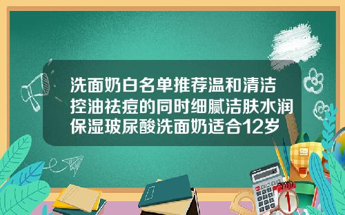 洗面奶白名单推荐温和清洁控油祛痘的同时细腻洁肤水润保湿玻尿酸洗面奶适合12岁学生吗