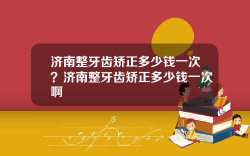 济南整牙齿矫正多少钱一次？济南整牙齿矫正多少钱一次啊