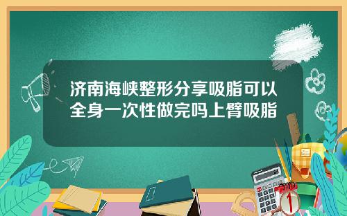济南海峡整形分享吸脂可以全身一次性做完吗上臂吸脂