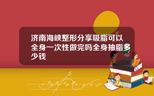 济南海峡整形分享吸脂可以全身一次性做完吗全身抽脂多少钱