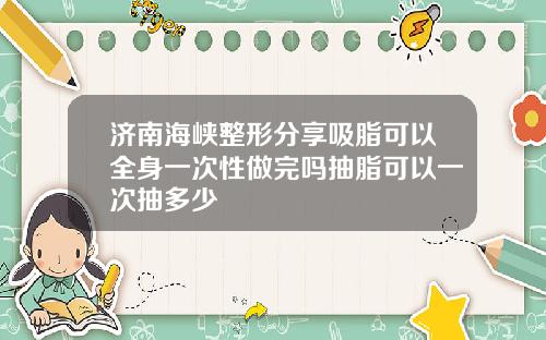 济南海峡整形分享吸脂可以全身一次性做完吗抽脂可以一次抽多少