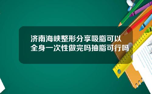 济南海峡整形分享吸脂可以全身一次性做完吗抽脂可行吗
