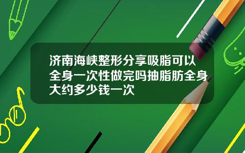 济南海峡整形分享吸脂可以全身一次性做完吗抽脂肪全身大约多少钱一次