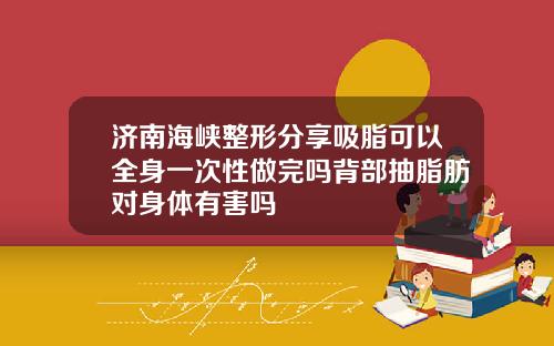 济南海峡整形分享吸脂可以全身一次性做完吗背部抽脂肪对身体有害吗