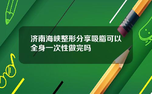 济南海峡整形分享吸脂可以全身一次性做完吗