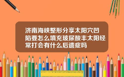 济南海峡整形分享太阳穴凹陷要怎么填充玻尿酸丰太阳经常打会有什么后遗症吗
