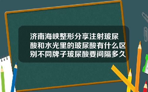 济南海峡整形分享注射玻尿酸和水光里的玻尿酸有什么区别不同牌子玻尿酸要间隔多久打