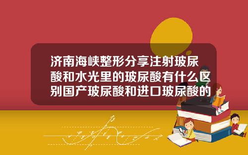 济南海峡整形分享注射玻尿酸和水光里的玻尿酸有什么区别国产玻尿酸和进口玻尿酸的区别图片