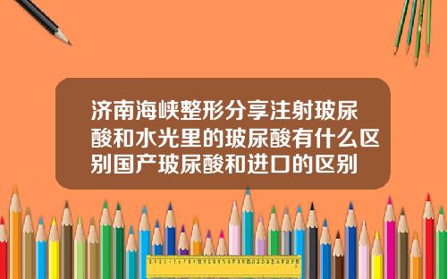 济南海峡整形分享注射玻尿酸和水光里的玻尿酸有什么区别国产玻尿酸和进口的区别