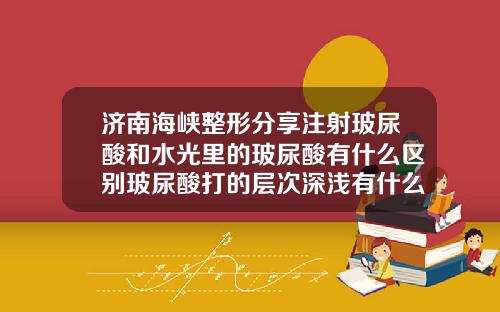 济南海峡整形分享注射玻尿酸和水光里的玻尿酸有什么区别玻尿酸打的层次深浅有什么区别