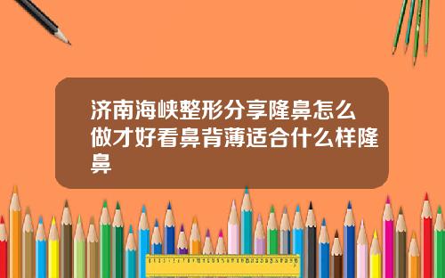 济南海峡整形分享隆鼻怎么做才好看鼻背薄适合什么样隆鼻