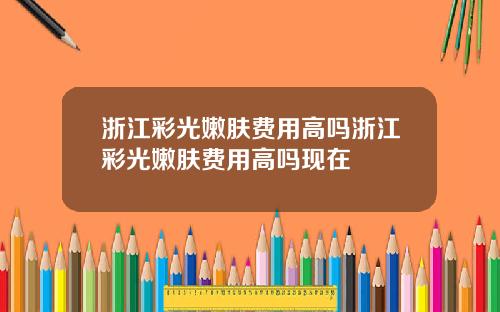 浙江彩光嫩肤费用高吗浙江彩光嫩肤费用高吗现在