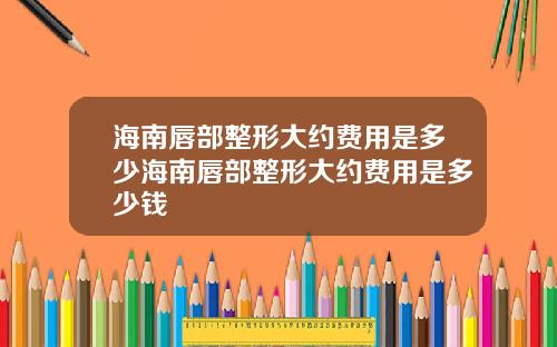 海南唇部整形大约费用是多少海南唇部整形大约费用是多少钱