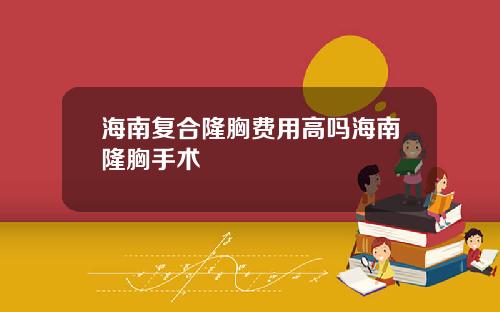 海南复合隆胸费用高吗海南隆胸手术