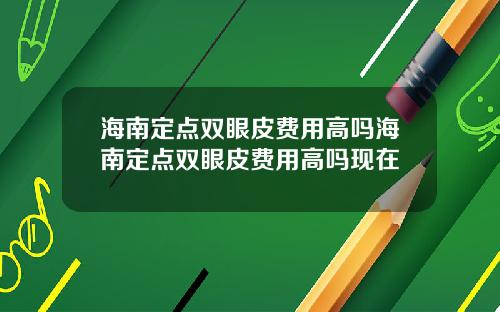 海南定点双眼皮费用高吗海南定点双眼皮费用高吗现在