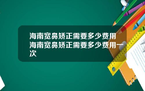 海南宽鼻矫正需要多少费用海南宽鼻矫正需要多少费用一次