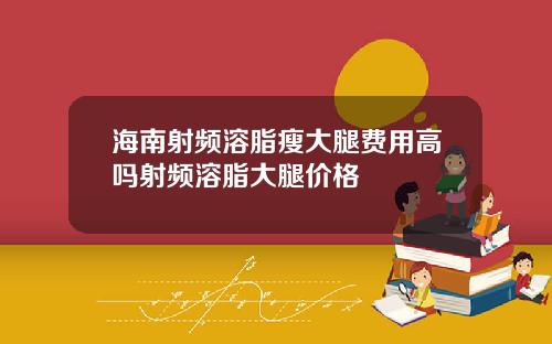 海南射频溶脂瘦大腿费用高吗射频溶脂大腿价格