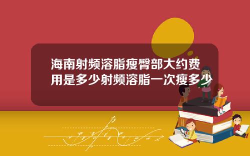 海南射频溶脂瘦臀部大约费用是多少射频溶脂一次瘦多少