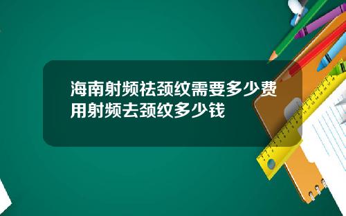海南射频祛颈纹需要多少费用射频去颈纹多少钱