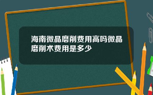 海南微晶磨削费用高吗微晶磨削术费用是多少