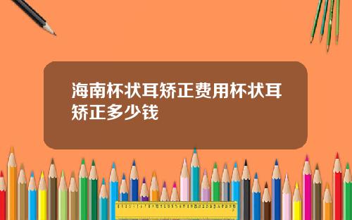 海南杯状耳矫正费用杯状耳矫正多少钱