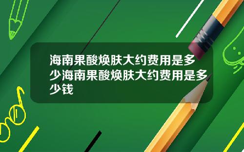 海南果酸焕肤大约费用是多少海南果酸焕肤大约费用是多少钱