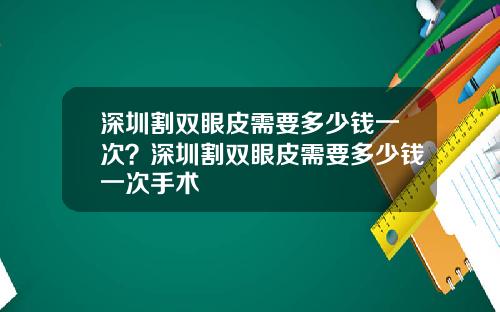 深圳割双眼皮需要多少钱一次？深圳割双眼皮需要多少钱一次手术