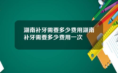 湖南补牙需要多少费用湖南补牙需要多少费用一次