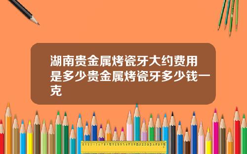 湖南贵金属烤瓷牙大约费用是多少贵金属烤瓷牙多少钱一克